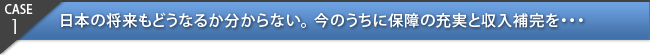 CASE1：日本の将来もどうなるか分からない。今のうちに保障の充実と収入補完を・・・