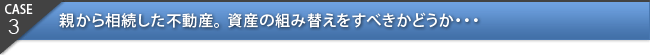 CASE3：親から相続した不動産。資産の組み替えをすべきかどうか・・・