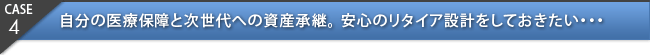 CASE4：自分の医療保障と次世代への資産継承。安心のリタイア設計をしておきたい・・・